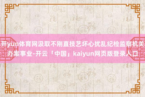 开yun体育网汲取不刚直技艺坏心扰乱纪检监察机关办案事业-开云「中国」kaiyun网页版登录入口