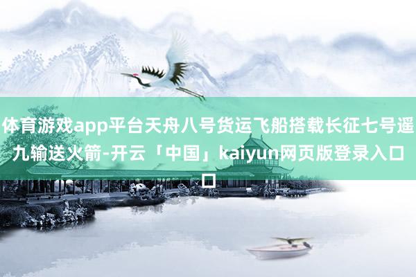 体育游戏app平台天舟八号货运飞船搭载长征七号遥九输送火箭-开云「中国」kaiyun网页版登录入口