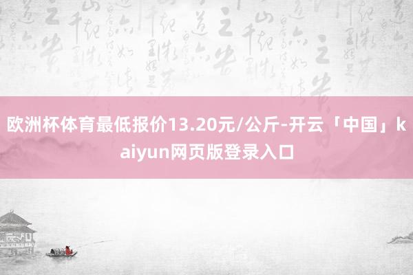 欧洲杯体育最低报价13.20元/公斤-开云「中国」kaiyun网页版登录入口