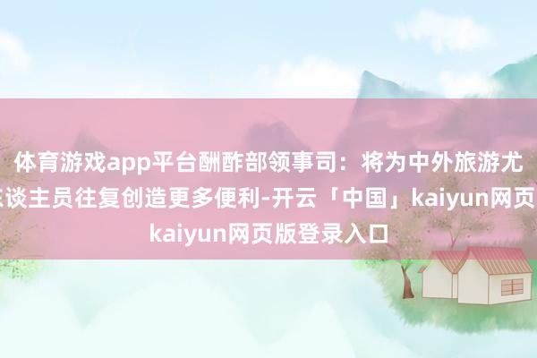 体育游戏app平台酬酢部领事司：将为中外旅游尤其是商务东谈主员往复创造更多便利-开云「中国」kaiyun网页版登录入口
