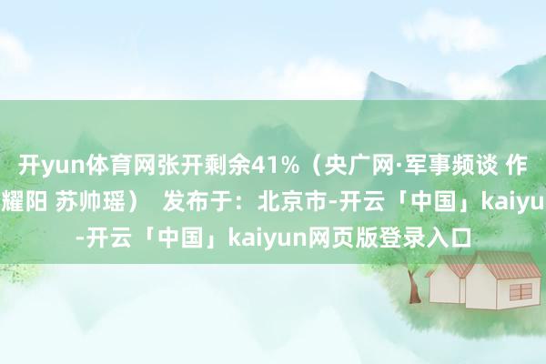 开yun体育网张开剩余41%（央广网·军事频谈 作家：张鹏 宫旭 李耀阳 苏帅瑶）  发布于：北京市-开云「中国」kaiyun网页版登录入口