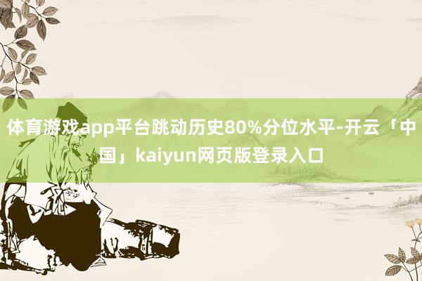 体育游戏app平台跳动历史80%分位水平-开云「中国」kaiyun网页版登录入口