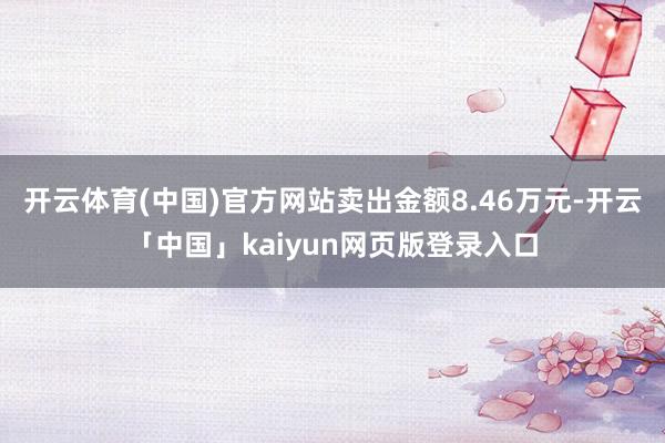 开云体育(中国)官方网站卖出金额8.46万元-开云「中国」kaiyun网页版登录入口
