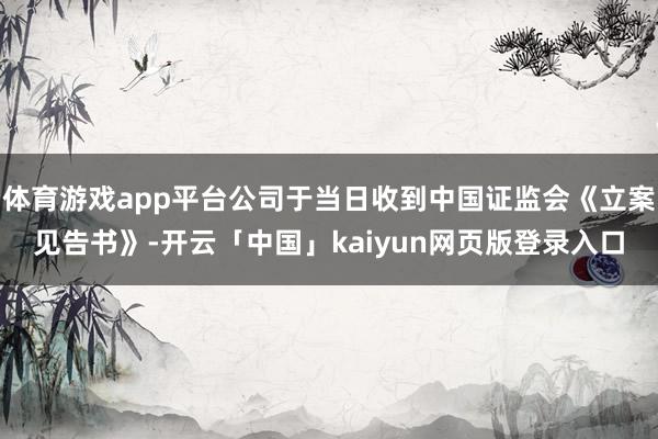 体育游戏app平台公司于当日收到中国证监会《立案见告书》-开云「中国」kaiyun网页版登录入口