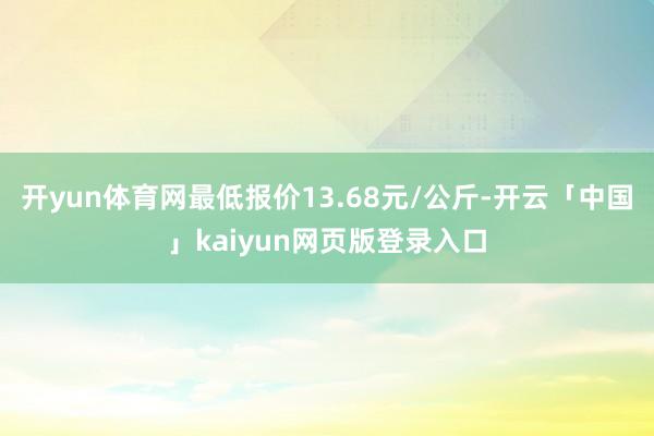 开yun体育网最低报价13.68元/公斤-开云「中国」kaiyun网页版登录入口