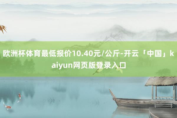 欧洲杯体育最低报价10.40元/公斤-开云「中国」kaiyun网页版登录入口