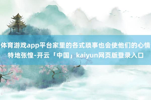 体育游戏app平台家里的各式琐事也会使他们的心情特地张惶-开云「中国」kaiyun网页版登录入口