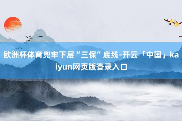 欧洲杯体育兜牢下层“三保”底线-开云「中国」kaiyun网页版登录入口
