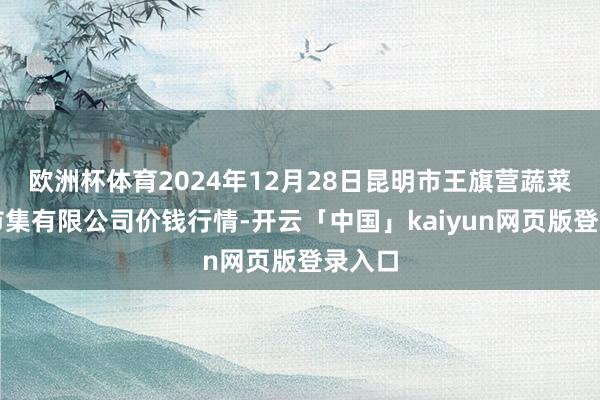 欧洲杯体育2024年12月28日昆明市王旗营蔬菜批发市集有限公司价钱行情-开云「中国」kaiyun网页版登录入口