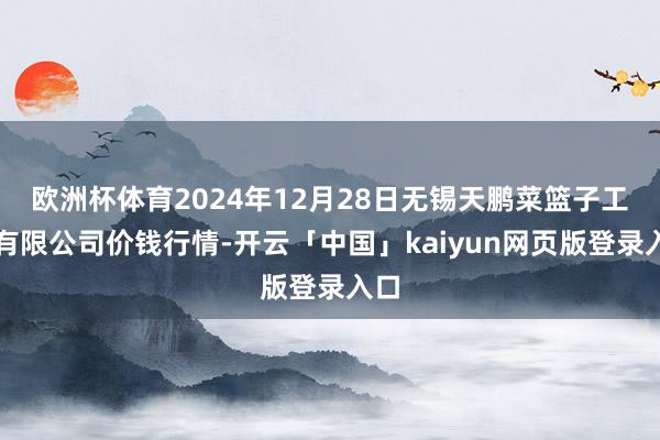 欧洲杯体育2024年12月28日无锡天鹏菜篮子工程有限公司价钱行情-开云「中国」kaiyun网页版登录入口