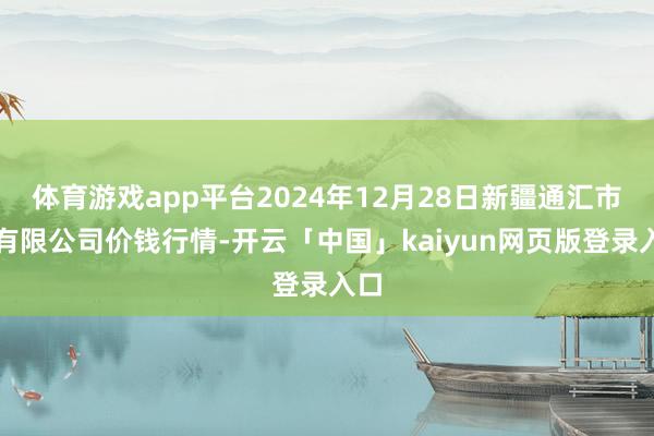 体育游戏app平台2024年12月28日新疆通汇市集有限公司价钱行情-开云「中国」kaiyun网页版登录入口