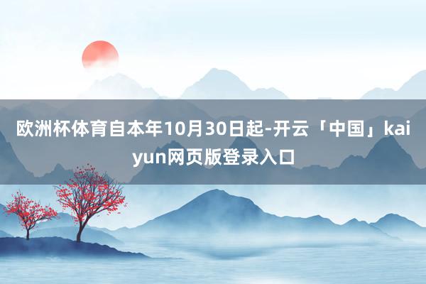欧洲杯体育自本年10月30日起-开云「中国」kaiyun网页版登录入口