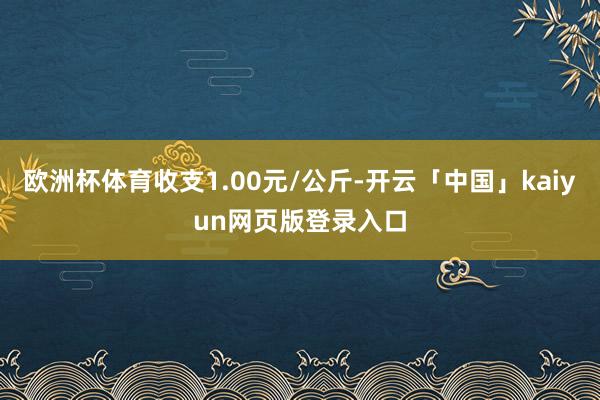 欧洲杯体育收支1.00元/公斤-开云「中国」kaiyun网页版登录入口