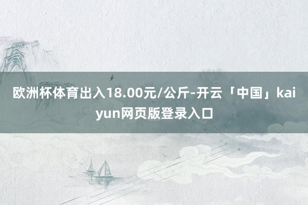 欧洲杯体育出入18.00元/公斤-开云「中国」kaiyun网页版登录入口