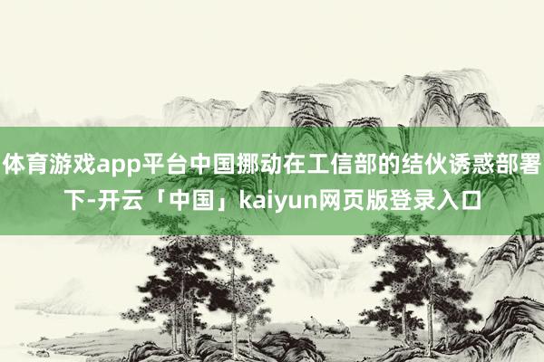 体育游戏app平台中国挪动在工信部的结伙诱惑部署下-开云「中国」kaiyun网页版登录入口