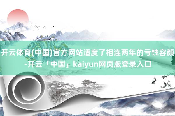 开云体育(中国)官方网站适度了相连两年的亏蚀容颜-开云「中国」kaiyun网页版登录入口