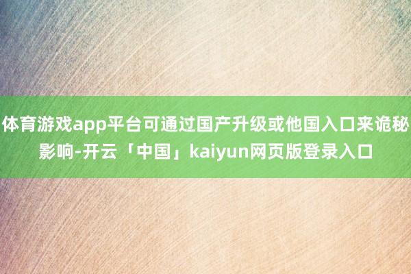 体育游戏app平台可通过国产升级或他国入口来诡秘影响-开云「中国」kaiyun网页版登录入口