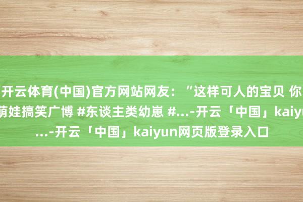 开云体育(中国)官方网站网友：“这样可人的宝贝 你尽然有两个”！ #萌娃搞笑广博 #东谈主类幼崽 #...-开云「中国」kaiyun网页版登录入口