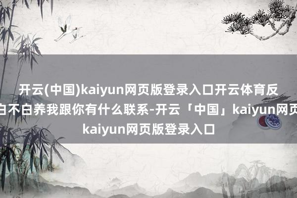开云(中国)kaiyun网页版登录入口开云体育反怼：“我妈白不白养我跟你有什么联系-开云「中国」kaiyun网页版登录入口