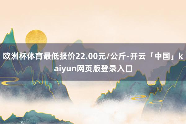 欧洲杯体育最低报价22.00元/公斤-开云「中国」kaiyun网页版登录入口