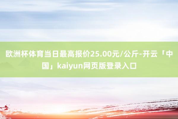 欧洲杯体育当日最高报价25.00元/公斤-开云「中国」kaiyun网页版登录入口