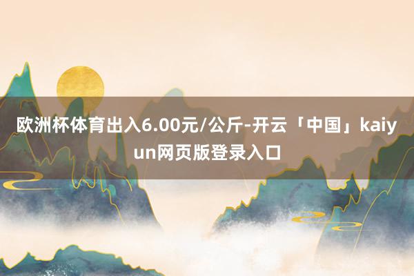 欧洲杯体育出入6.00元/公斤-开云「中国」kaiyun网页版登录入口