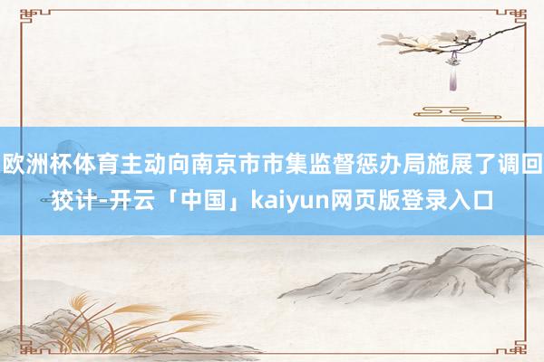 欧洲杯体育主动向南京市市集监督惩办局施展了调回狡计-开云「中国」kaiyun网页版登录入口