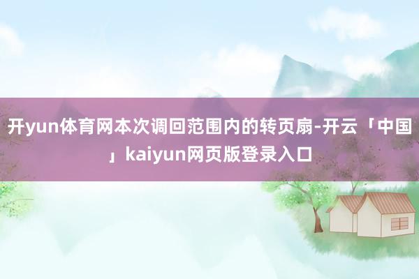 开yun体育网　　本次调回范围内的转页扇-开云「中国」kaiyun网页版登录入口