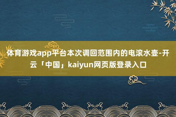体育游戏app平台　　本次调回范围内的电滚水壶-开云「中国」kaiyun网页版登录入口