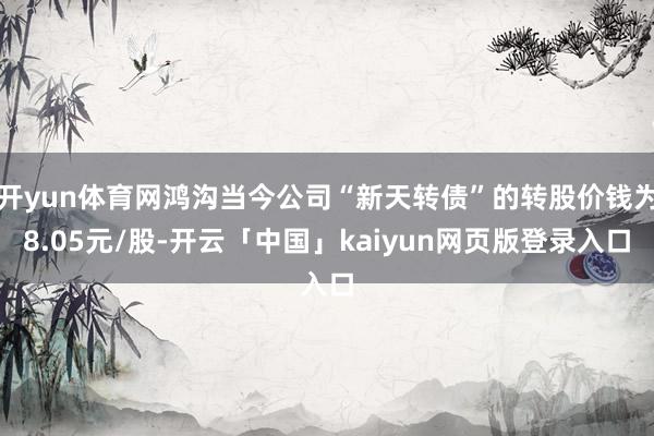 开yun体育网鸿沟当今公司“新天转债”的转股价钱为8.05元/股-开云「中国」kaiyun网页版登录入口