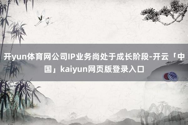 开yun体育网公司IP业务尚处于成长阶段-开云「中国」kaiyun网页版登录入口
