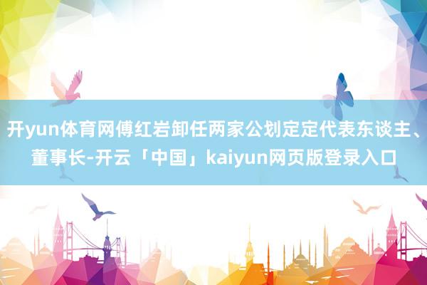 开yun体育网傅红岩卸任两家公划定定代表东谈主、董事长-开云「中国」kaiyun网页版登录入口