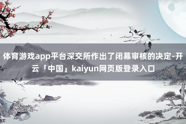 体育游戏app平台深交所作出了闭幕审核的决定-开云「中国」kaiyun网页版登录入口