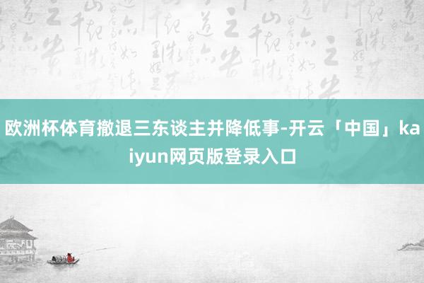 欧洲杯体育撤退三东谈主并降低事-开云「中国」kaiyun网页版登录入口