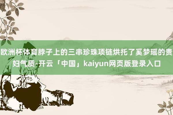 欧洲杯体育脖子上的三串珍珠项链烘托了奚梦瑶的贵妇气质-开云「中国」kaiyun网页版登录入口