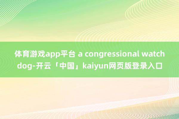 体育游戏app平台 a congressional watchdog-开云「中国」kaiyun网页版登录入口