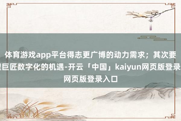 体育游戏app平台得志更广博的动力需求；其次要把捏巨匠数字化的机遇-开云「中国」kaiyun网页版登录入口