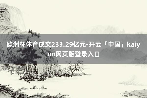 欧洲杯体育成交233.29亿元-开云「中国」kaiyun网页版登录入口