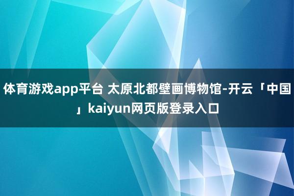 体育游戏app平台 太原北都壁画博物馆-开云「中国」kaiyun网页版登录入口