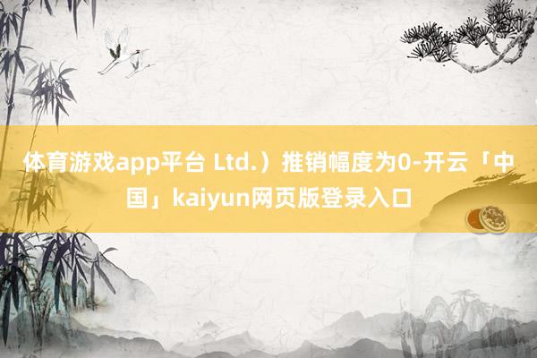 体育游戏app平台 Ltd.）推销幅度为0-开云「中国」kaiyun网页版登录入口