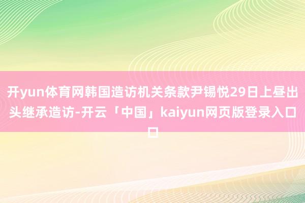 开yun体育网韩国造访机关条款尹锡悦29日上昼出头继承造访-开云「中国」kaiyun网页版登录入口