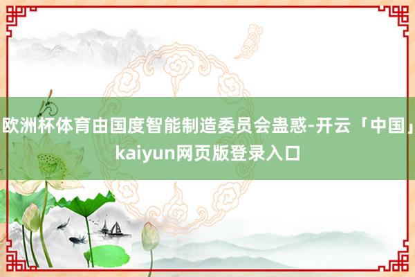欧洲杯体育由国度智能制造委员会蛊惑-开云「中国」kaiyun网页版登录入口