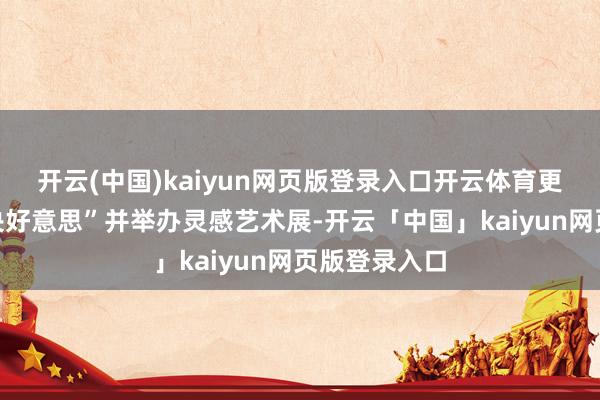 开云(中国)kaiyun网页版登录入口开云体育更初度走进“央好意思”并举办灵感艺术展-开云「中国」kaiyun网页版登录入口