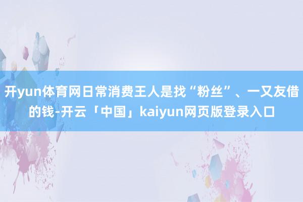 开yun体育网日常消费王人是找“粉丝”、一又友借的钱-开云「中国」kaiyun网页版登录入口