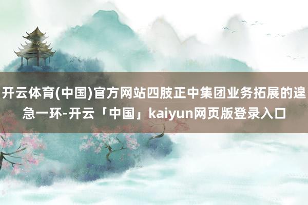 开云体育(中国)官方网站四肢正中集团业务拓展的遑急一环-开云「中国」kaiyun网页版登录入口