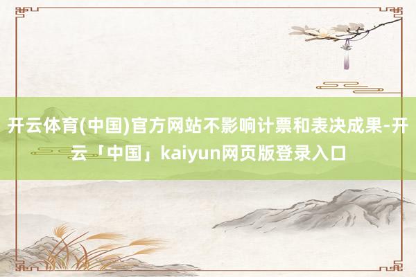 开云体育(中国)官方网站不影响计票和表决成果-开云「中国」kaiyun网页版登录入口