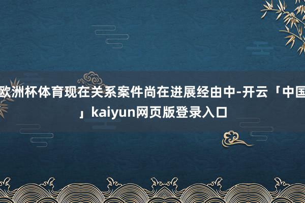 欧洲杯体育现在关系案件尚在进展经由中-开云「中国」kaiyun网页版登录入口