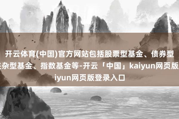 开云体育(中国)官方网站包括股票型基金、债券型基金、夹杂型基金、指数基金等-开云「中国」kaiyun网页版登录入口