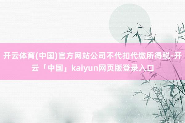 开云体育(中国)官方网站公司不代扣代缴所得税-开云「中国」kaiyun网页版登录入口