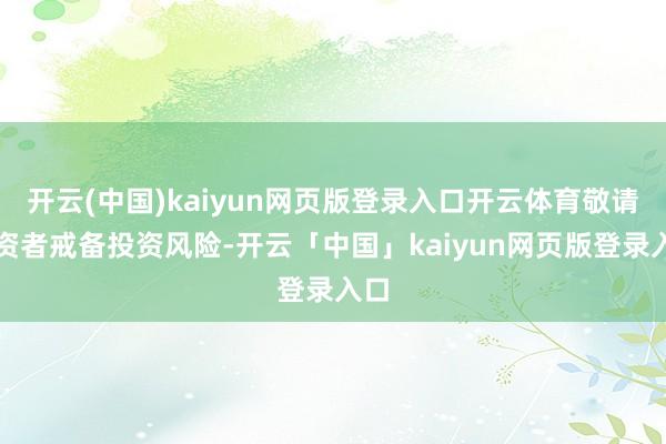 开云(中国)kaiyun网页版登录入口开云体育敬请投资者戒备投资风险-开云「中国」kaiyun网页版登录入口